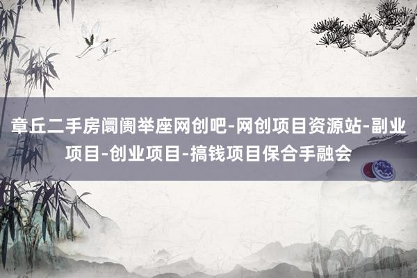 章丘二手房阛阓举座网创吧-网创项目资源站-副业项目-创业项目-搞钱项目保合手融会